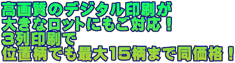 高画質のデジタル印刷が　 大きなロットにもご対応！ 3列印刷で　 位置柄でも最大15柄まで同価格！